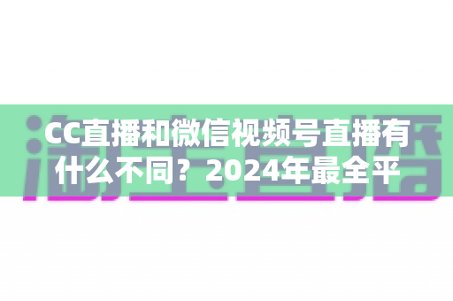 CC直播和微信视频号直播有什么不同？2024年最全平台差异对比与选择指南