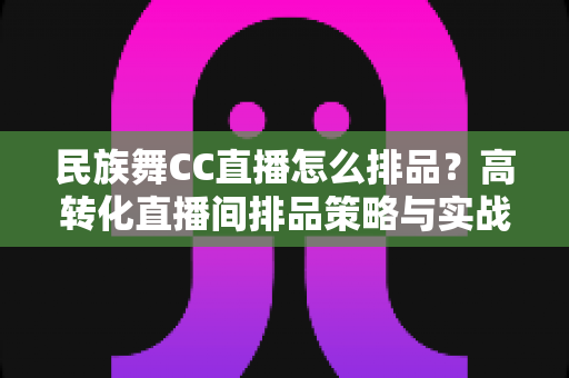 民族舞CC直播怎么排品?高转化直播间排品策略与实战方法全解析 民族舞CC直播怎么排品?高转化直播间排品策略与实战方法全解析