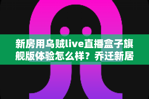 新房用乌贼live直播盒子旗舰版体验怎么样？乔迁新居真实上手评测与选购指南