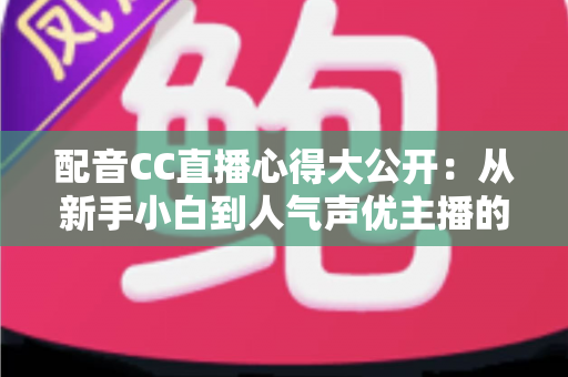 配音CC直播心得大公开：从新手小白到人气声优主播的实战技巧与避坑指南全解析
