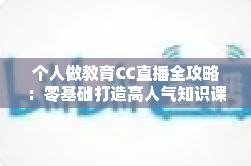 个人做教育CC直播全攻略:零基础打造高人气知识课堂的实战指南 个人做教育CC直播全攻略:零基础打造高人气知识课堂的实战指南