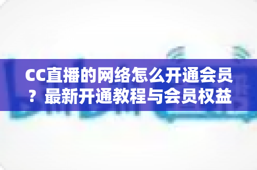 CC直播的网络怎么开通会员?最新开通教程与会员权益一站式解读 CC直播的网络怎么开通会员?最新开通教程与会员权益一站式解读