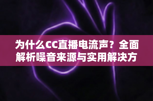 为什么CC直播电流声？全面解析噪音来源与实用解决方案