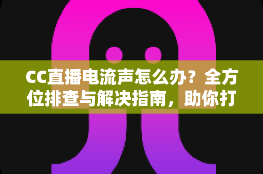 CC直播电流声怎么办？全方位排查与解决指南，助你打造纯净音质直播间