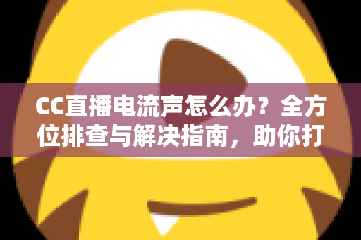 CC直播电流声怎么办？全方位排查与解决指南，助你打造纯净音质直播间
