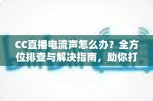 CC直播电流声怎么办？全方位排查与解决指南，助你打造纯净音质直播间