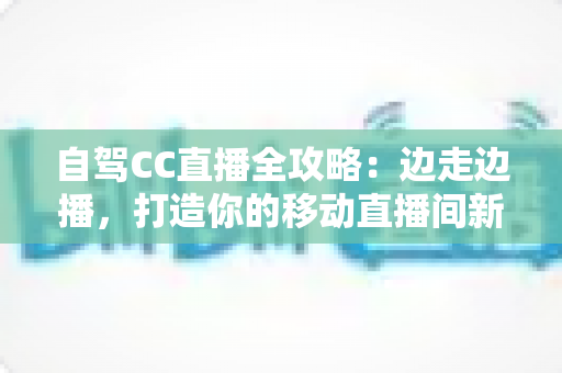 自驾CC直播全攻略：边走边播，打造你的移动直播间新玩法
