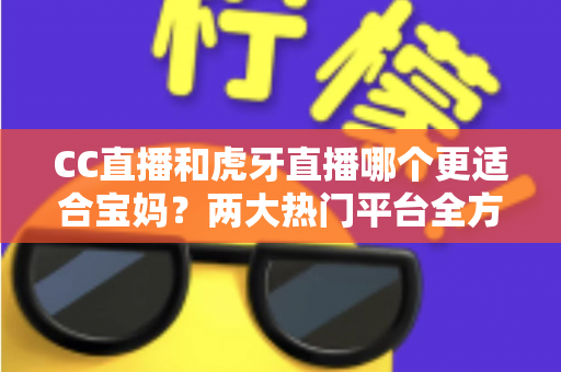 CC直播和虎牙直播哪个更适合宝妈？两大热门平台全方位对比，帮你找到最合适的选择