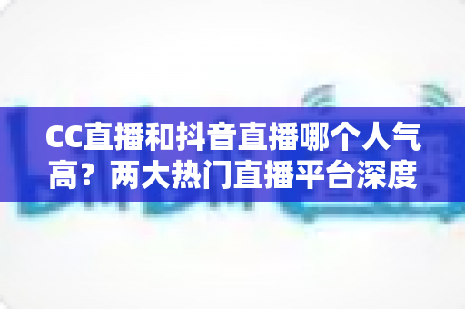 CC直播和抖音直播哪个人气高?两大热门直播平台深度对比分析与选择指南 CC直播和抖音直播哪个人气高?两大热门直播平台深度对比分析与选择指南