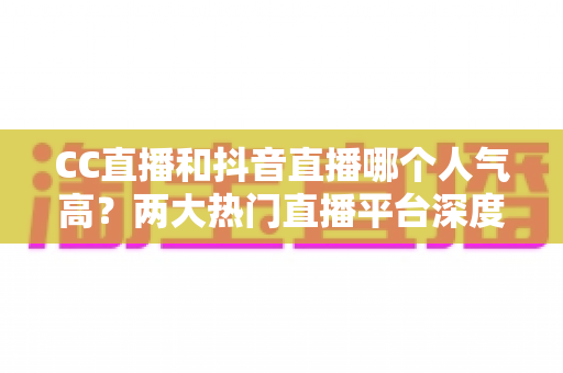 CC直播和抖音直播哪个人气高?两大热门直播平台深度对比分析与选择指南 CC直播和抖音直播哪个人气高?两大热门直播平台深度对比分析与选择指南
