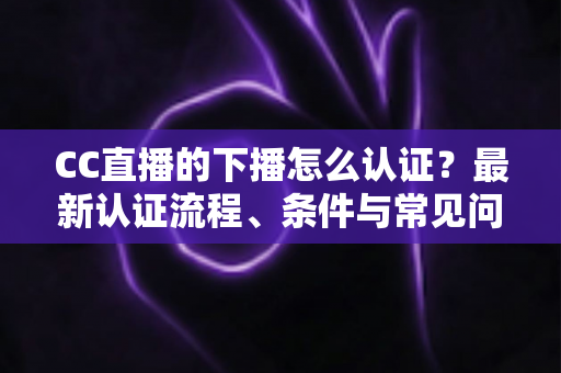 CC直播的下播怎么认证?最新认证流程、条件与常见问题全解析 CC直播的下播怎么认证?最新认证流程、条件与常见问题全解析