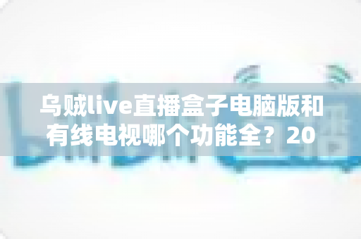 乌贼live直播盒子电脑版和有线电视哪个功能全？2025年家庭观影功能对比全解析