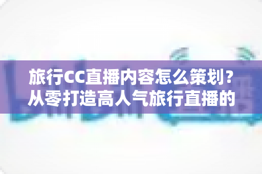 旅行CC直播内容怎么策划？从零打造高人气旅行直播的全方位实战指南