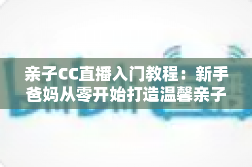 亲子CC直播入门教程:新手爸妈从零开始打造温馨亲子直播间的完整指南 亲子CC直播入门教程:新手爸妈从零开始打造温馨亲子直播间的完整指南