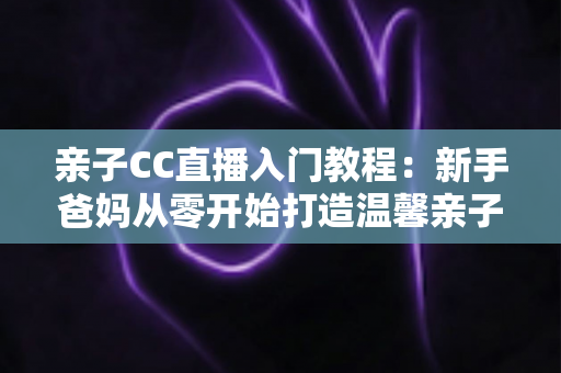 亲子CC直播入门教程:新手爸妈从零开始打造温馨亲子直播间的完整指南 亲子CC直播入门教程:新手爸妈从零开始打造温馨亲子直播间的完整指南