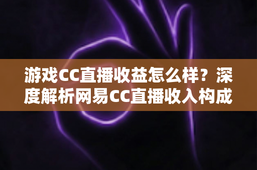 游戏CC直播收益怎么样？深度解析网易CC直播收入构成、影响因素与赚钱潜力全指南