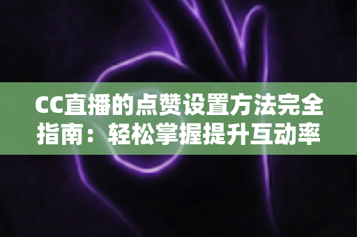CC直播的点赞设置方法完全指南：轻松掌握提升互动率的实用技巧