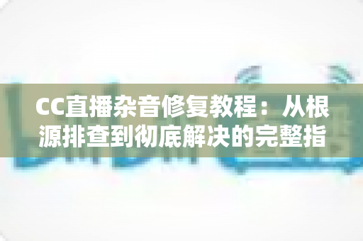CC直播杂音修复教程：从根源排查到彻底解决的完整指南