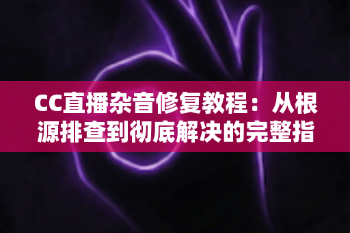 CC直播杂音修复教程：从根源排查到彻底解决的完整指南