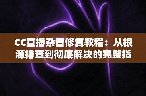 CC直播杂音修复教程：从根源排查到彻底解决的完整指南