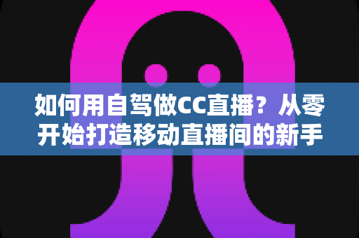 如何用自驾做CC直播?从零开始打造移动直播间的新手全攻略 如何用自驾做CC直播?从零开始打造移动直播间的新手全攻略