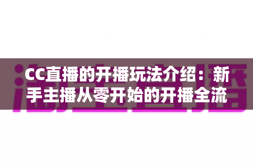 CC直播的开播玩法介绍：新手主播从零开始的开播全流程与实战指南
