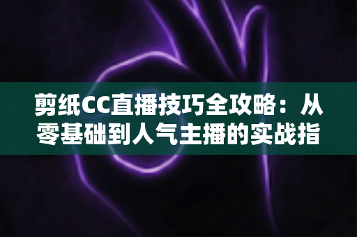 剪纸CC直播技巧全攻略:从零基础到人气主播的实战指南 剪纸CC直播技巧全攻略:从零基础到人气主播的实战指南