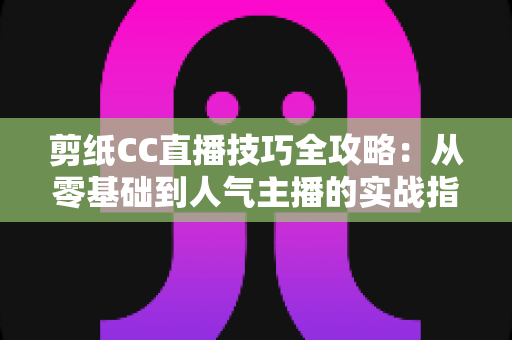 剪纸CC直播技巧全攻略:从零基础到人气主播的实战指南 剪纸CC直播技巧全攻略:从零基础到人气主播的实战指南