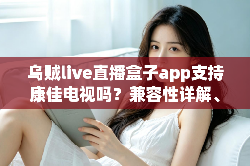 乌贼live直播盒子app支持康佳电视吗?兼容性详解、安装教程与常见问题一文搞定 乌贼live直播盒子app支持康佳电视吗?兼容性详解、安装教程与常见问题一文搞定