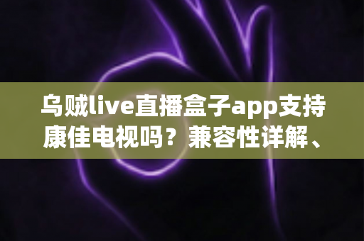 乌贼live直播盒子app支持康佳电视吗？兼容性详解、安装教程与常见问题一文搞定