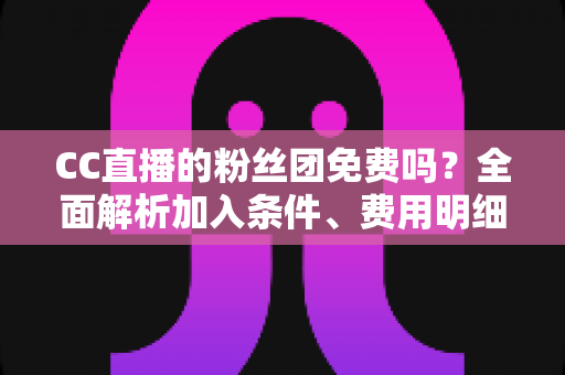 CC直播的粉丝团免费吗?全面解析加入条件、费用明细与省钱指南 CC直播的粉丝团免费吗?全面解析加入条件、费用明细与省钱指南