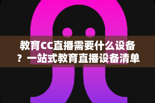 教育CC直播需要什么设备？一站式教育直播设备清单与搭建全攻略