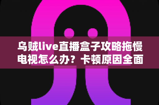 乌贼live直播盒子攻略拖慢电视怎么办?卡顿原因全面解析与高效优化方案指南 乌贼live直播盒子攻略拖慢电视怎么办?卡顿原因全面解析与高效优化方案指南