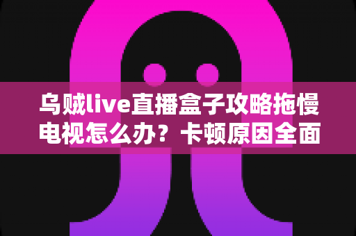 乌贼live直播盒子攻略拖慢电视怎么办?卡顿原因全面解析与高效优化方案指南 乌贼live直播盒子攻略拖慢电视怎么办?卡顿原因全面解析与高效优化方案指南