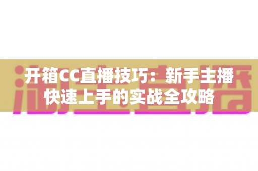 开箱CC直播技巧:新手主播快速上手的实战全攻略 开箱CC直播技巧:新手主播快速上手的实战全攻略