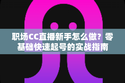 职场CC直播新手怎么做？零基础快速起号的实战指南