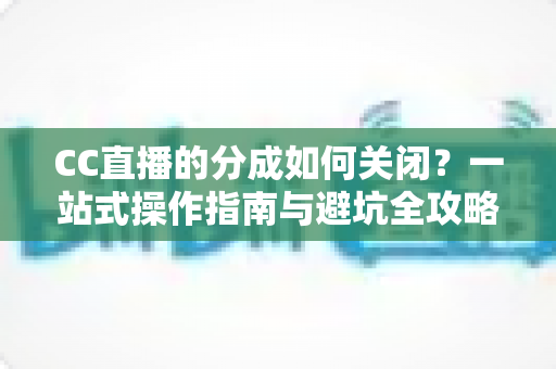 CC直播的分成如何关闭？一站式操作指南与避坑全攻略