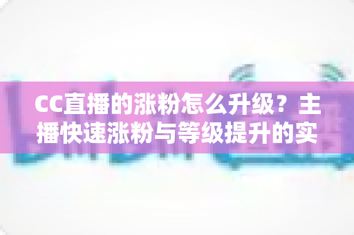 CC直播的涨粉怎么升级?主播快速涨粉与等级提升的实战指南大全 CC直播的涨粉怎么升级?主播快速涨粉与等级提升的实战指南大全