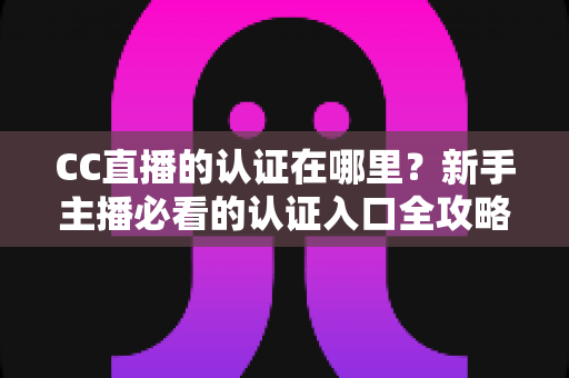 CC直播的认证在哪里?新手主播必看的认证入口全攻略与详细操作指南 CC直播的认证在哪里?新手主播必看的认证入口全攻略与详细操作指南