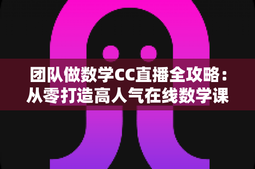 团队做数学CC直播全攻略：从零打造高人气在线数学课堂的实战指南