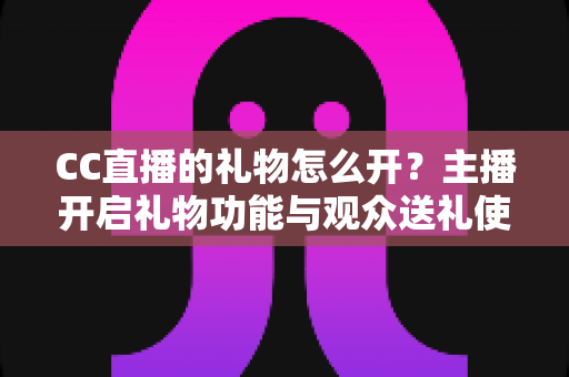 CC直播的礼物怎么开？主播开启礼物功能与观众送礼使用全攻略