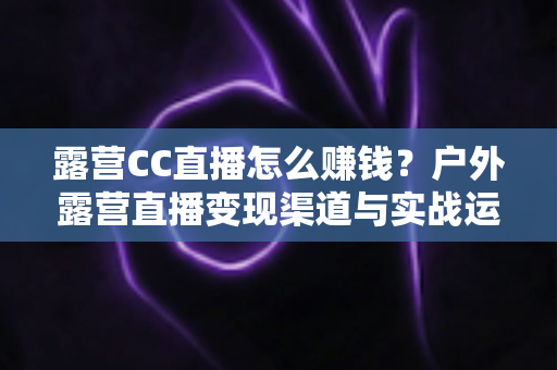 露营CC直播怎么赚钱？户外露营直播变现渠道与实战运营技巧全解析
