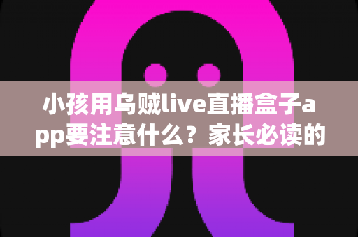 小孩用乌贼live直播盒子app要注意什么？家长必读的儿童直播应用安全与监护全指南