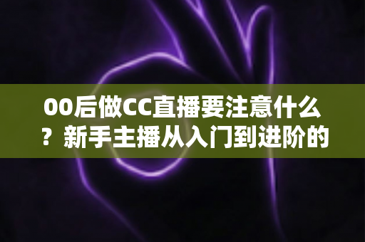 00后做CC直播要注意什么?新手主播从入门到进阶的完整实用指南 00后做CC直播要注意什么?新手主播从入门到进阶的完整实用指南