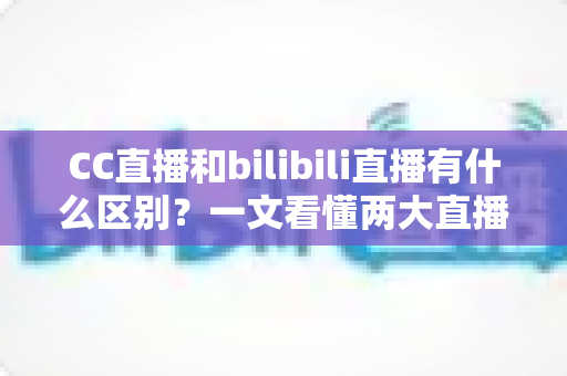 CC直播和bilibili直播有什么区别？一文看懂两大直播平台的定位、功能与生态差异