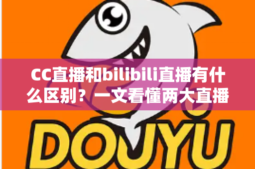 CC直播和bilibili直播有什么区别？一文看懂两大直播平台的定位、功能与生态差异