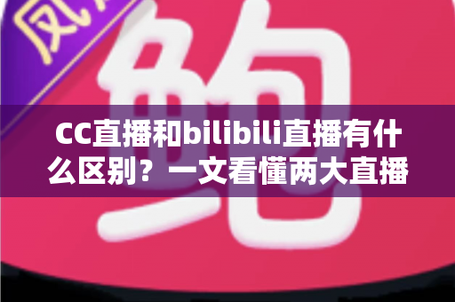CC直播和bilibili直播有什么区别？一文看懂两大直播平台的定位、功能与生态差异