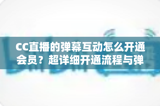 CC直播的弹幕互动怎么开通会员？超详细开通流程与弹幕特权全攻略