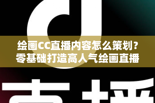 绘画CC直播内容怎么策划?零基础打造高人气绘画直播间的完整运营指南 绘画CC直播内容怎么策划?零基础打造高人气绘画直播间的完整运营指南