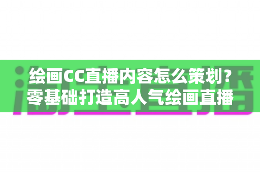 绘画CC直播内容怎么策划?零基础打造高人气绘画直播间的完整运营指南 绘画CC直播内容怎么策划?零基础打造高人气绘画直播间的完整运营指南